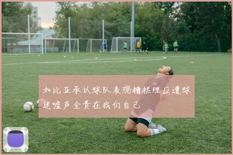 加比亚承认球队表现糟糕理应遭球迷嘘声全责在我们自己