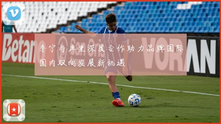 李宁与库里深度合作助力品牌国际国内双向发展新机遇