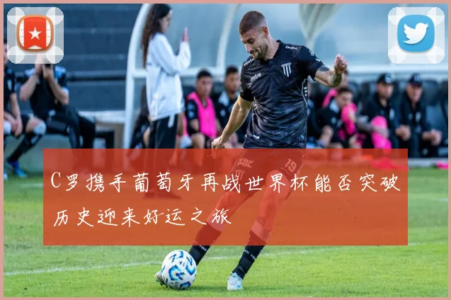C罗携手葡萄牙再战世界杯能否突破历史迎来好运之旅