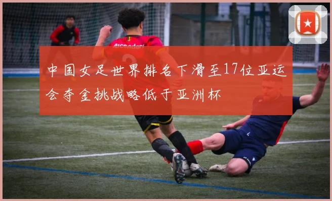 中国女足世界排名下滑至17位亚运会夺金挑战略低于亚洲杯