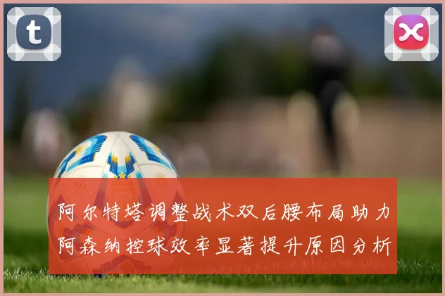 阿尔特塔调整战术双后腰布局助力阿森纳控球效率显著提升原因分析