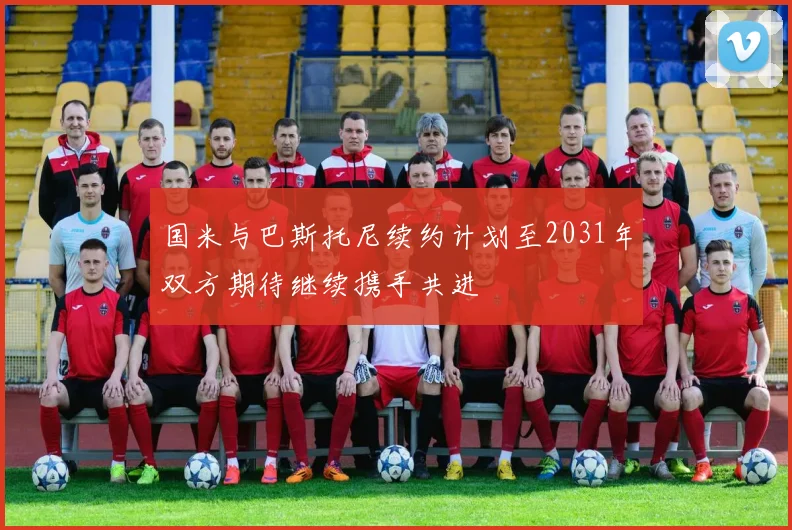 国米与巴斯托尼续约计划至2031年双方期待继续携手共进