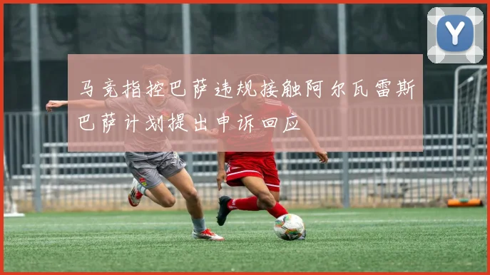 马竞指控巴萨违规接触阿尔瓦雷斯巴萨计划提出申诉回应