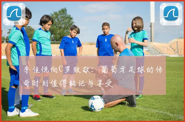 李佳悦向C罗致敬：葡萄牙足球的传奇时刻值得铭记与享受