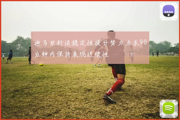 迪马尔科谈稳定性提升努力力求90分钟内保持表现连续性