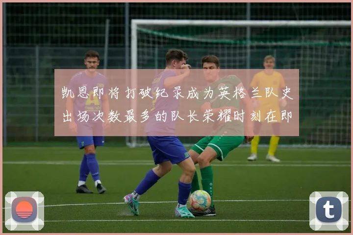 凯恩即将打破纪录成为英格兰队史出场次数最多的队长荣耀时刻在即