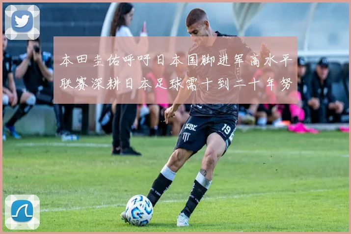 本田圭佑呼吁日本国脚进军高水平联赛深耕日本足球需十到二十年努力