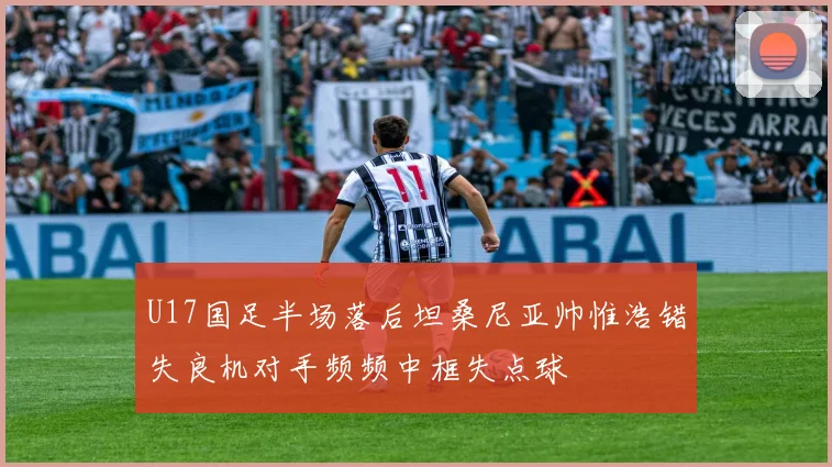 U17国足半场落后坦桑尼亚帅惟浩错失良机对手频频中框失点球