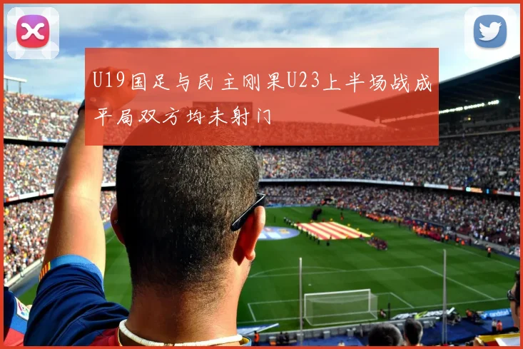 U19国足与民主刚果U23上半场战成平局双方均未射门