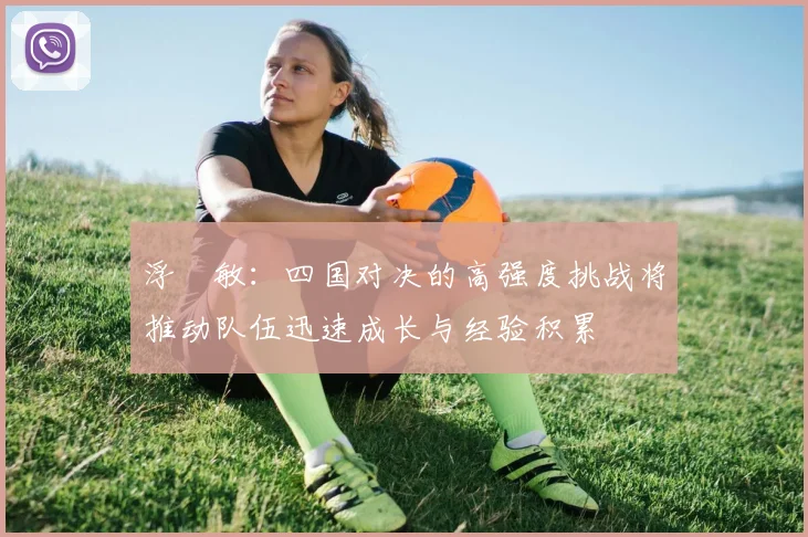 浮嶋敏：四国对决的高强度挑战将推动队伍迅速成长与经验积累