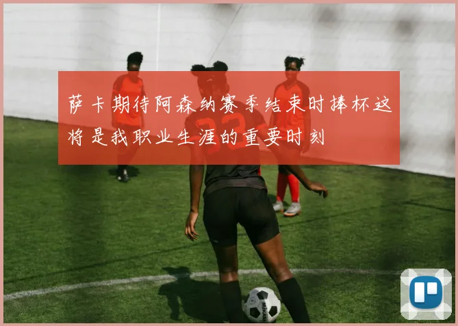 萨卡期待阿森纳赛季结束时捧杯这将是我职业生涯的重要时刻