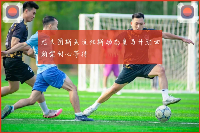 尤文图斯关注帕斯动态皇马计划回购需耐心等待
