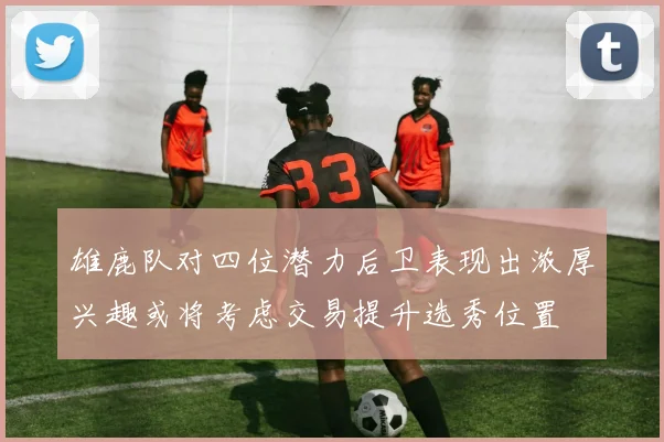雄鹿队对四位潜力后卫表现出浓厚兴趣或将考虑交易提升选秀位置