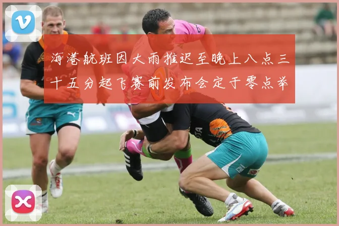 海港航班因大雨推迟至晚上八点三十五分起飞赛前发布会定于零点举行