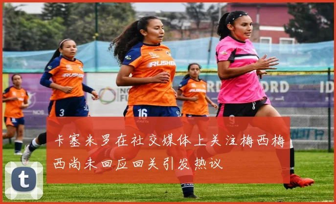卡塞米罗在社交媒体上关注梅西梅西尚未回应回关引发热议