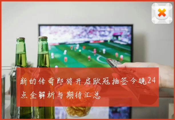 新的传奇即将开启欧冠抽签今晚24点全解析与期待汇总