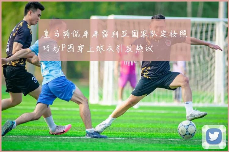 皇马调侃库库雷利亚国家队定妆照巧妙P图穿上球衣引发热议