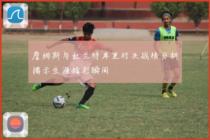 詹姆斯与杜兰特库里对决战绩分析揭示生涯精彩瞬间