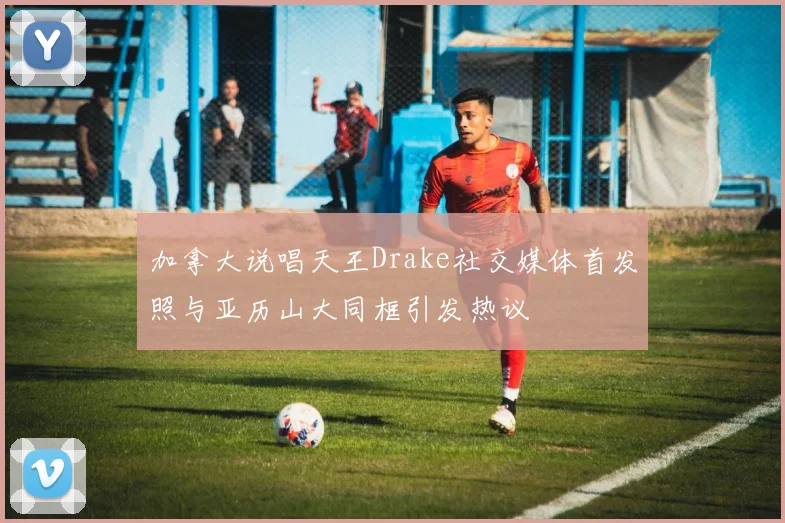 加拿大说唱天王Drake社交媒体首发照与亚历山大同框引发热议