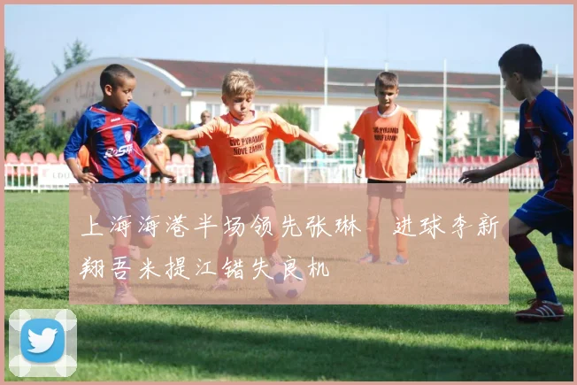 上海海港半场领先张琳芃进球李新翔吾米提江错失良机