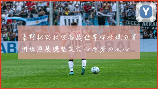 南野拓实积极备战世界杯社媒分享训练照展现坚定信心与努力决心