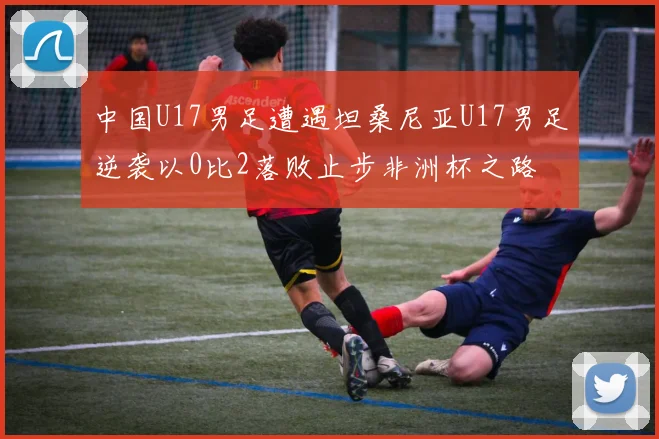 中国U17男足遭遇坦桑尼亚U17男足逆袭以0比2落败止步非洲杯之路