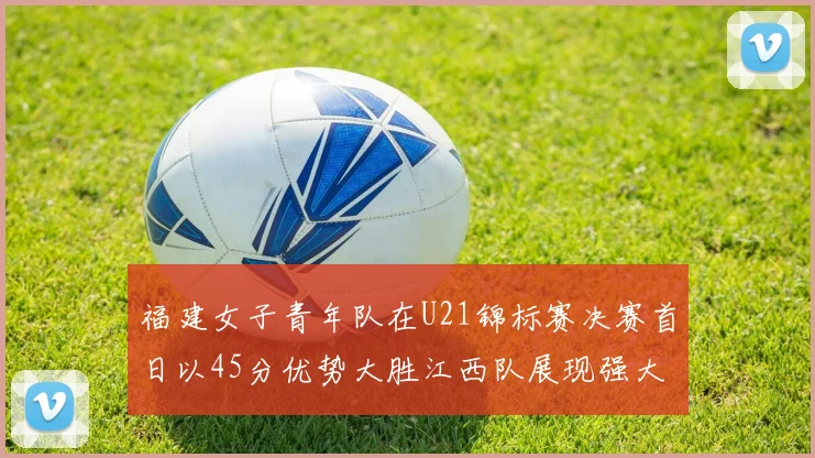 福建女子青年队在U21锦标赛决赛首日以45分优势大胜江西队展现强大实力